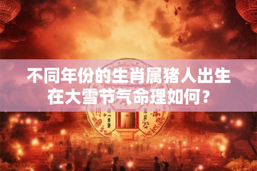 不同年份的生肖属猪人出生在大雪节气命理如何？