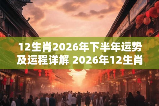 12生肖2026年下半年运势及运程详解 2026年12生肖全年每月运势完整版