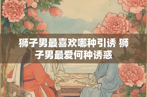 狮子男最喜欢哪种引诱 狮子男最爱何种诱惑
