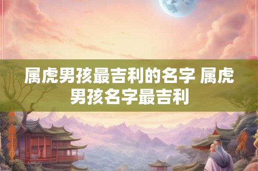 属虎男孩最吉利的名字 属虎男孩名字最吉利 属虎男孩最吉利的名字 属虎男孩名字最吉利