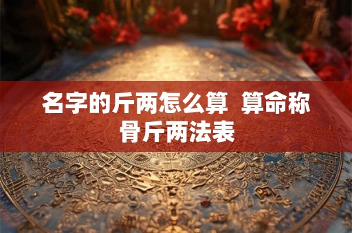 名字的斤两怎么算 算命称骨斤两法表 名字的斤两怎么算 算命称骨斤两法表