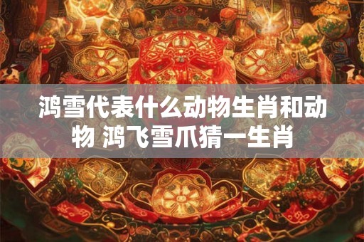 鸿雪代表什么动物生肖和动物 鸿飞雪爪猜一生肖 鸿雪代表什么动物生肖和动物 鸿飞雪爪猜一生肖