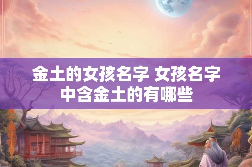 金土的女孩名字 女孩名字中含金土的有哪些 金土的女孩名字 女孩名字中含金土的有哪些