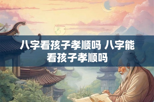 八字看孩子孝顺吗 八字能看孩子孝顺吗