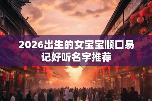 2026出生的女宝宝顺口易记好听名字推荐 2026出生的女宝宝顺口易记好听名字推荐