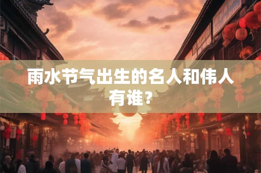雨水节气出生的名人和伟人有谁? 雨水节气出生的名人和伟人有谁?