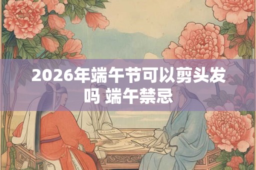 2026年端午节可以剪头发吗 端午禁忌