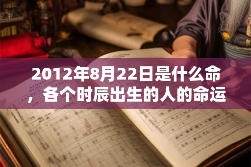 2012年8月22日是什么命,各个时辰出生的人的命运 2012年8月22日是什么命,各个时辰出生的人的命运