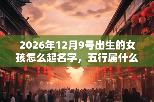 2026年12月9号出生的女孩怎么起名字，五行属什么