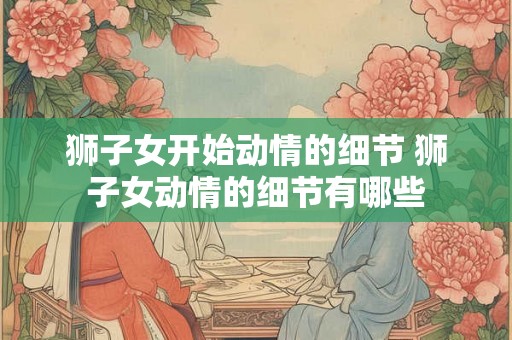 狮子女开始动情的细节 狮子女动情的细节有哪些