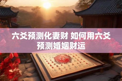 六爻预测化妻财 如何用六爻预测婚姻财运 六爻预测化妻财 如何用六爻预测婚姻财运