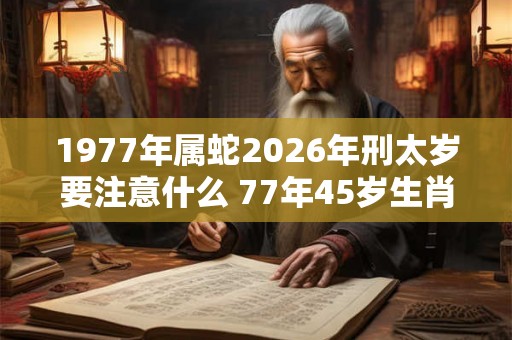 1977年属蛇2026年刑太岁要注意什么 77年45岁生肖蛇逢虎年运势如何