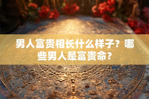 男人富贵相长什么样子？哪些男人是富贵命？