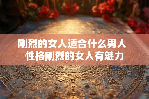 刚烈的女人适合什么男人 性格刚烈的女人有魅力 刚烈的女人适合什么男人 性格刚烈的女人有魅力