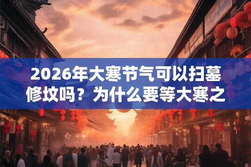 2026年大寒节气可以扫墓修坟吗？为什么要等大寒之后再下葬？