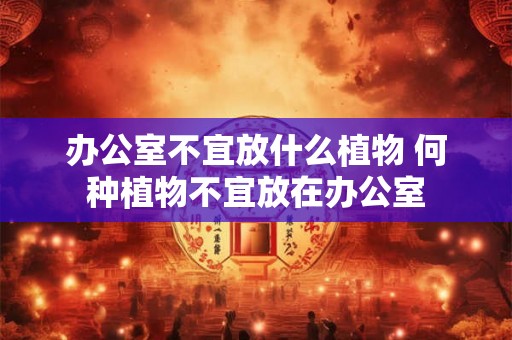 办公室不宜放什么植物 何种植物不宜放在办公室