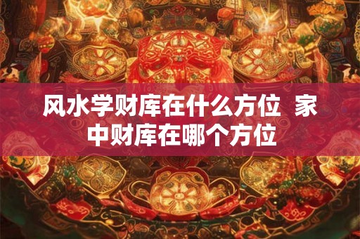 风水学财库在什么方位  家中财库在哪个方位