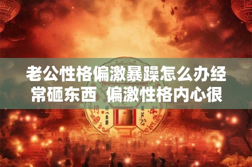 老公性格偏激暴躁怎么办经常砸东西  偏激性格内心很可怕