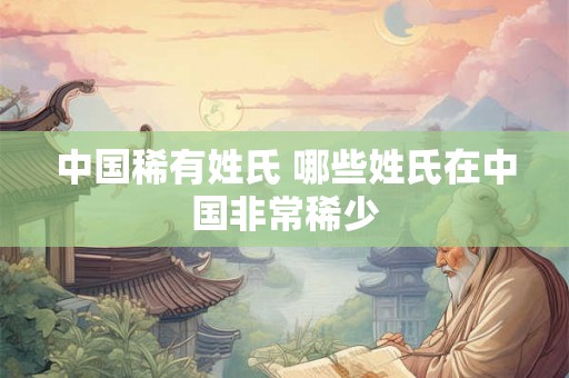 中国稀有姓氏 哪些姓氏在中国非常稀少