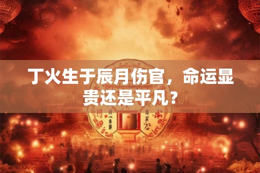 丁火生于辰月伤官,命运显贵还是平凡? 丁火生于辰月伤官,命运显贵还是平凡?
