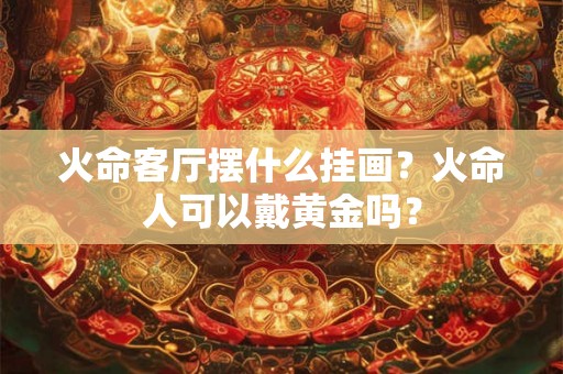 火命客厅摆什么挂画？火命人可以戴黄金吗？