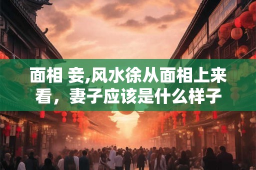 面相 妾,风水徐从面相上来看，妻子应该是什么样子