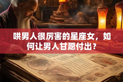 哄男人很厉害的星座女，如何让男人甘愿付出？