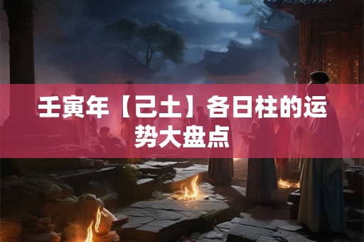 壬寅年【己土】各日柱的运势大盘点 壬寅年【己土】各日柱的运势大盘点