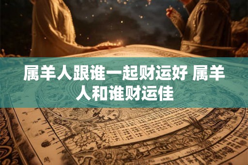 属羊人跟谁一起财运好 属羊人和谁财运佳