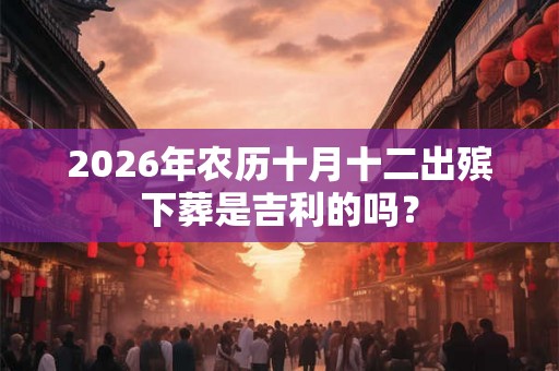 2026年农历十月十二出殡下葬是吉利的吗？