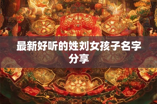 最新好听的姓刘女孩子名字分享 最新好听的姓刘女孩子名字分享
