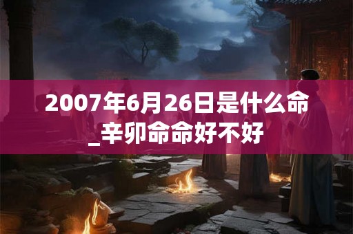 2007年6月26日是什么命_辛卯命命好不好