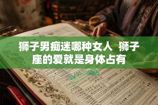 狮子男痴迷哪种女人  狮子座的爱就是身体占有