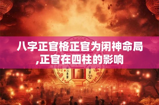 八字正官格正官为闲神命局,正官在四柱的影响 八字正官格正官为闲神命局,正官在四柱的影响