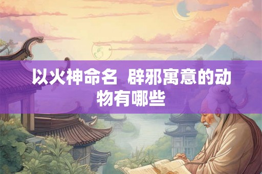 以火神命名 辟邪寓意的动物有哪些 以火神命名 辟邪寓意的动物有哪些