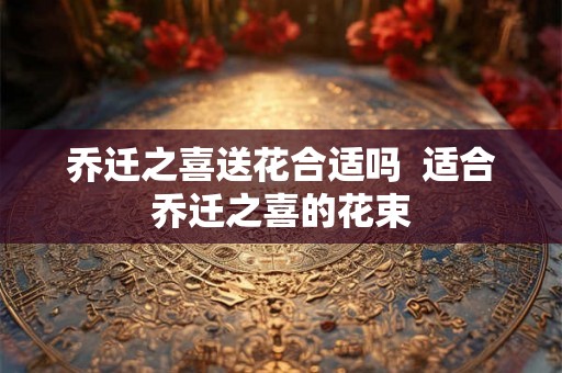 乔迁之喜送花合适吗  适合乔迁之喜的花束