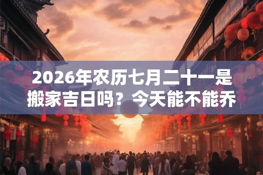 2026年农历七月二十一是搬家吉日吗？今天能不能乔迁新居
