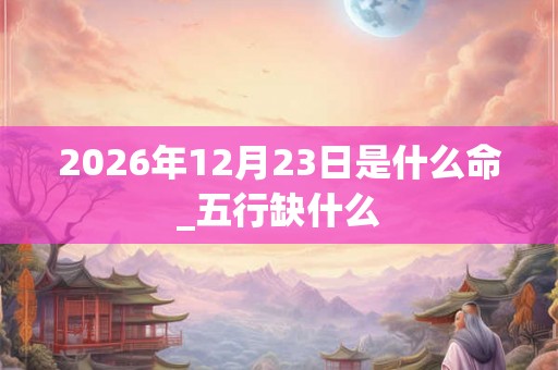 2026年12月23日是什么命_五行缺什么