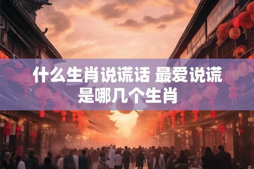 什么生肖说谎话 最爱说谎是哪几个生肖 什么生肖说谎话 最爱说谎是哪几个生肖