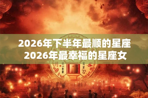 2026年下半年最顺的星座 2026年最幸福的星座女