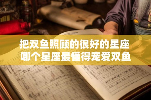 把双鱼照顾的很好的星座 哪个星座最懂得宠爱双鱼 把双鱼照顾的很好的星座 哪个星座最懂得宠爱双鱼