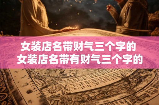 女装店名带财气三个字的 女装店名带有财气三个字的是否真的能够带来好运财气 女装店名带财气三个字的 女装店名带有财气三个字的是否真的能够带来好运财气