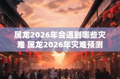 属龙2026年会遇到哪些灾难 属龙2026年灾难预测