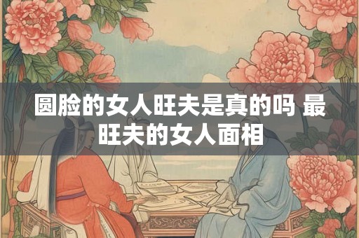 圆脸的女人旺夫是真的吗 最旺夫的女人面相