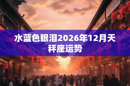 水蓝色眼泪2026年12月天秤座运势 水蓝色眼泪2026年12月天秤座运势