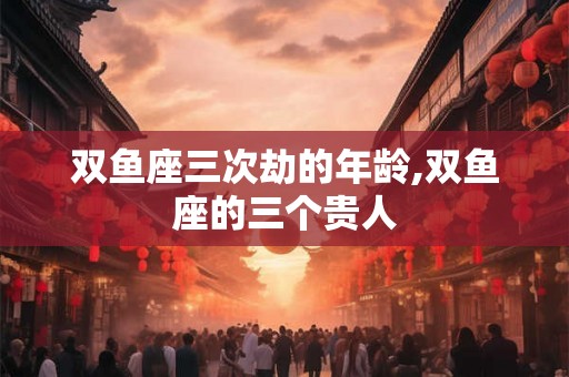 双鱼座三次劫的年龄,双鱼座的三个贵人 双鱼座三次劫的年龄,双鱼座的三个贵人