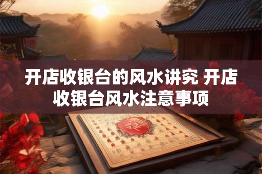 开店收银台的风水讲究 开店收银台风水注意事项