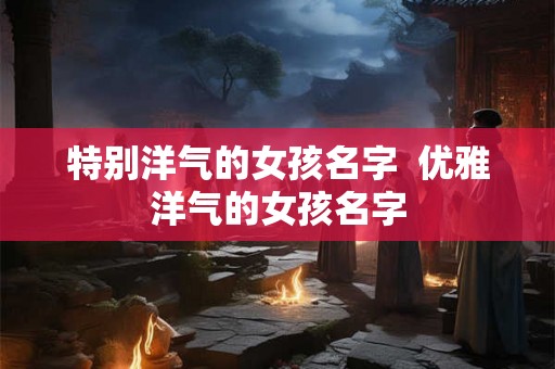 特别洋气的女孩名字 优雅洋气的女孩名字 特别洋气的女孩名字 优雅洋气的女孩名字