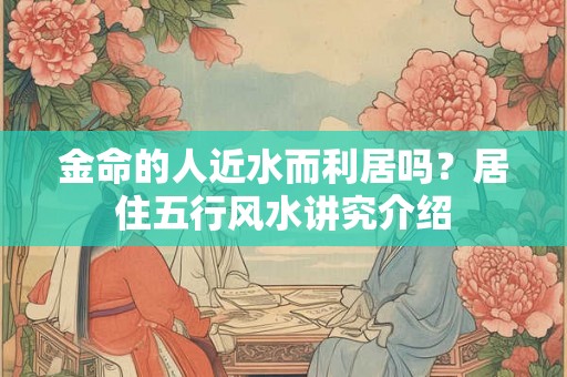 金命的人近水而利居吗？居住五行风水讲究介绍