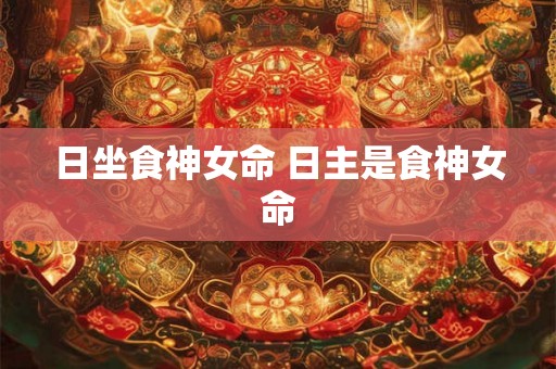 日坐食神女命 日主是食神女命